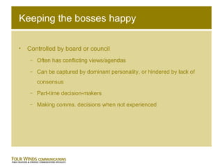 Keeping the bosses happy Controlled by board or council Often has conflicting views/agendas Can be captured by dominant personality, or hindered by lack of consensus  Part-time decision-makers Making comms. decisions when not experienced 