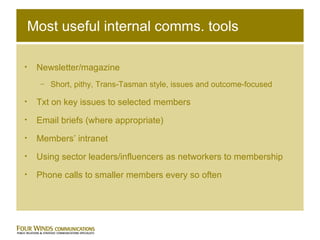 Most useful internal comms. tools Newsletter/magazine Short, pithy, Trans-Tasman style, issues and outcome-focused Txt on key issues to selected members Email briefs (where appropriate) Members’ intranet Using sector leaders/influencers as networkers to membership Phone calls to smaller members every so often 
