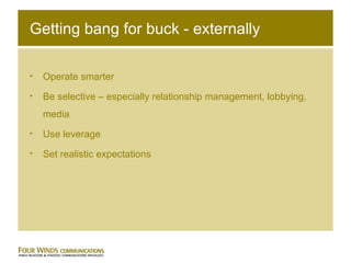 Getting bang for buck - externally Operate smarter Be selective – especially relationship management, lobbying, media Use leverage Set realistic expectations 