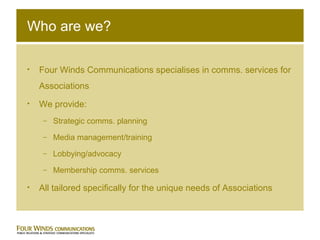 Who are we? Four Winds Communications specialises in comms. services for Associations We provide: Strategic comms. planning Media management/training Lobbying/advocacy Membership comms. services All tailored specifically for the unique needs of Associations 