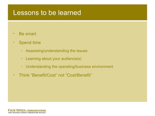 Lessons to be learned Be smart Spend time Assessing/understanding the issues Learning about your audience(s) Understanding the operating/business environment Think “Benefit/Cost” not “Cost/Benefit” 