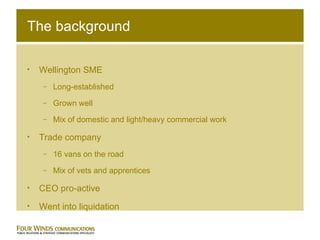The background Wellington SME Long-established Grown well Mix of domestic and light/heavy commercial work Trade company 16 vans on the road Mix of vets and apprentices CEO pro-active Went into liquidation 