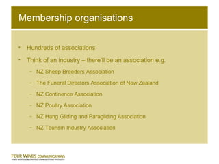 Membership organisations Hundreds of associations Think of an industry – there’ll be an association e.g.  NZ Sheep Breeders Association The Funeral Directors Association of New Zealand NZ Continence Association NZ Poultry Association NZ Hang Gliding and Paragliding Association NZ Tourism Industry Association 