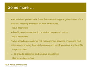 Some more … A world class professional State Services serving the government of the day and meeting the needs of New Zealanders. Govt. department A healthy environment which sustains people and nature.  Govt. department To be a leading provider of risk management services, insurance and reinsurance broking, financial planning and employee risks and benefits  Large corporate …  to provide academic and creative excellence Well known boys school 