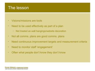 The lesson Visions/missions are tools Need to be used effectively as part of a plan Not treated as wall hangings/website decoration Not all comms. plans are good comms. plans Need continuous improvement targets and measurement criteria Need to monitor staff ‘engagement’ Often what people don’t know they don’t know 