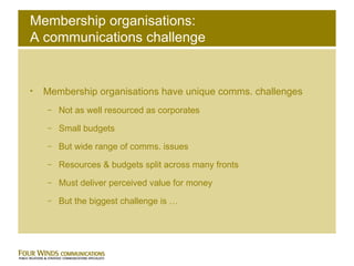 Membership organisations: A communications challenge Membership organisations have unique comms. challenges Not as well resourced as corporates Small budgets But wide range of comms. issues Resources & budgets split across many fronts Must deliver perceived value for money But the biggest challenge is … 