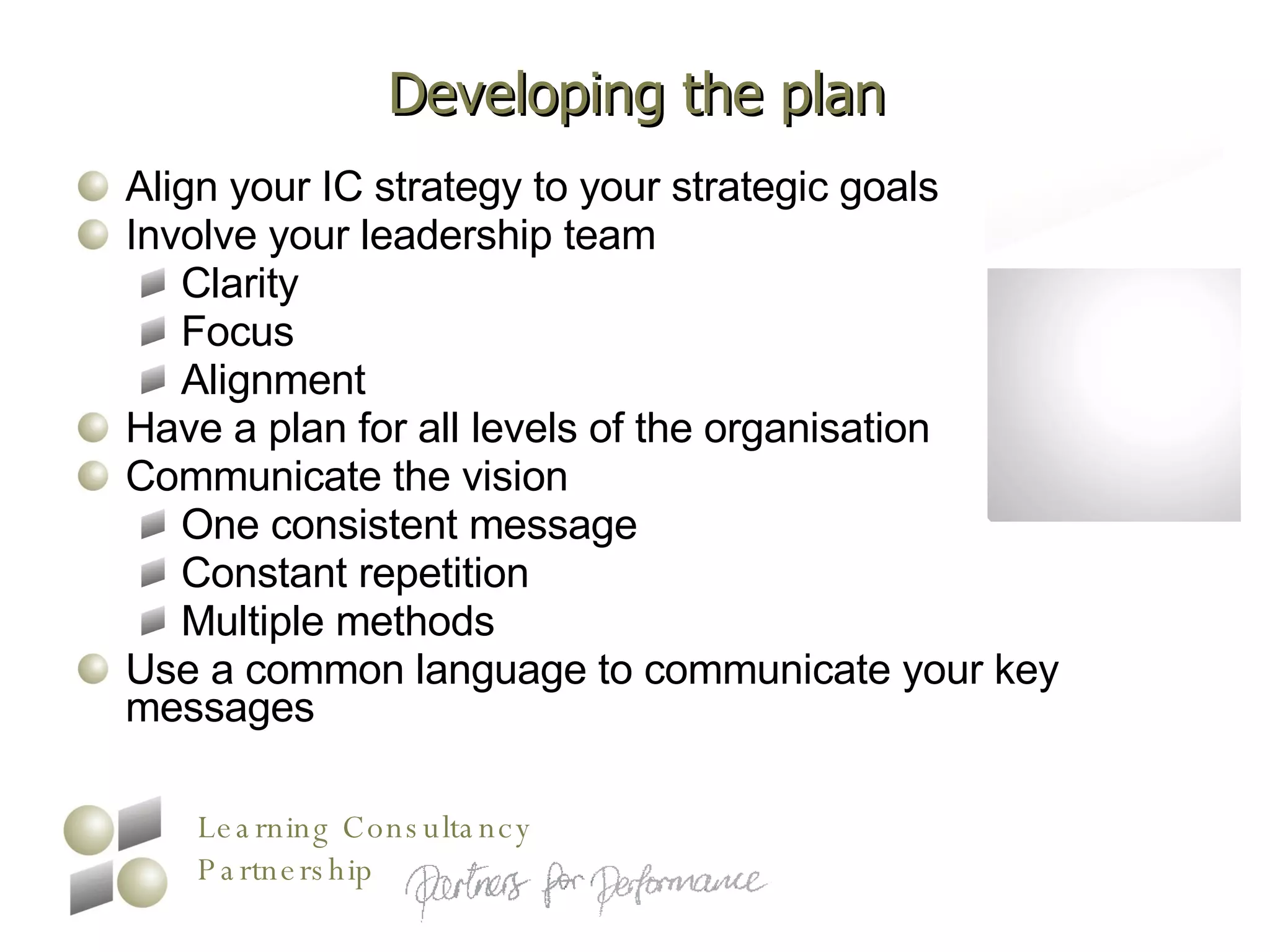 Developing the plan Align your IC strategy to your strategic goals Involve your leadership team Clarity Focus Alignment Have a plan for all levels of the organisation Communicate the vision One consistent message Constant repetition Multiple methods Use a common language to communicate your key messages 