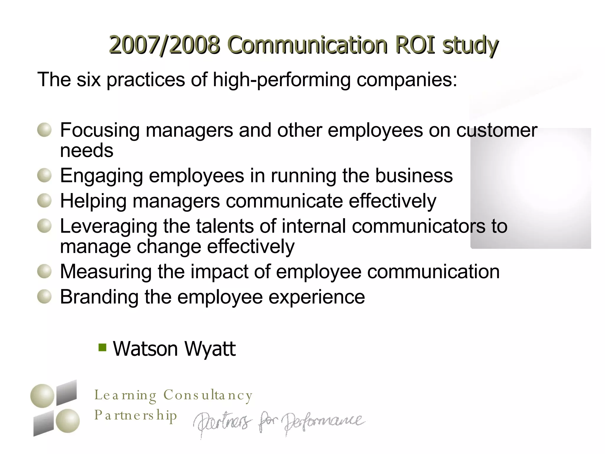 2007/2008 Communication ROI study The six practices of high-performing companies: Focusing managers and other employees on customer needs  Engaging employees in running the business  Helping managers communicate effectively  Leveraging the talents of internal communicators to manage change effectively  Measuring the impact of employee communication  Branding the employee experience  Watson Wyatt 
