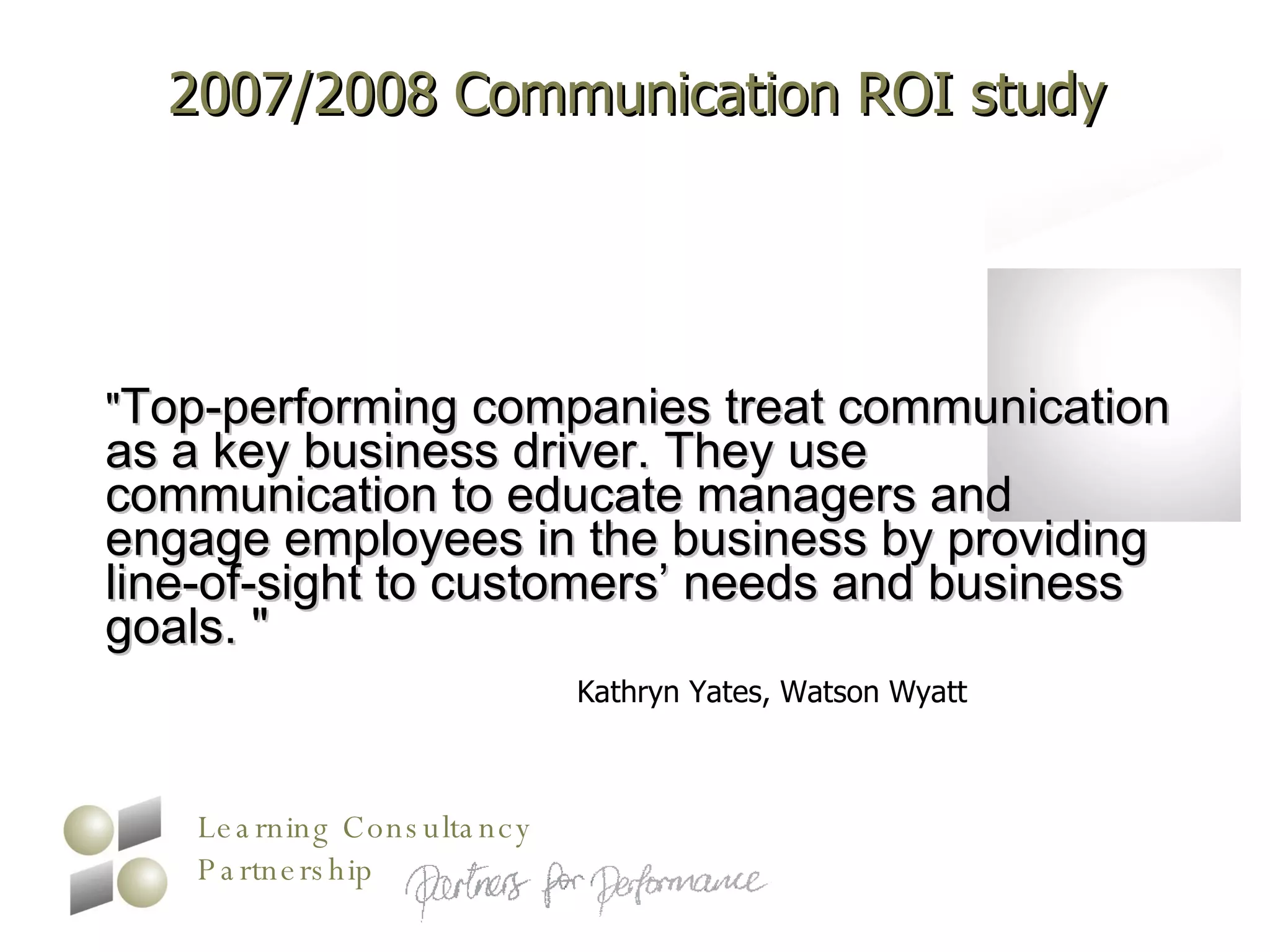 2007/2008 Communication ROI study " Top-performing companies treat communication as a key business driver. They use communication to educate managers and engage employees in the business by providing line-of-sight to customers’ needs and business goals. "  Kathryn Yates, Watson Wyatt  