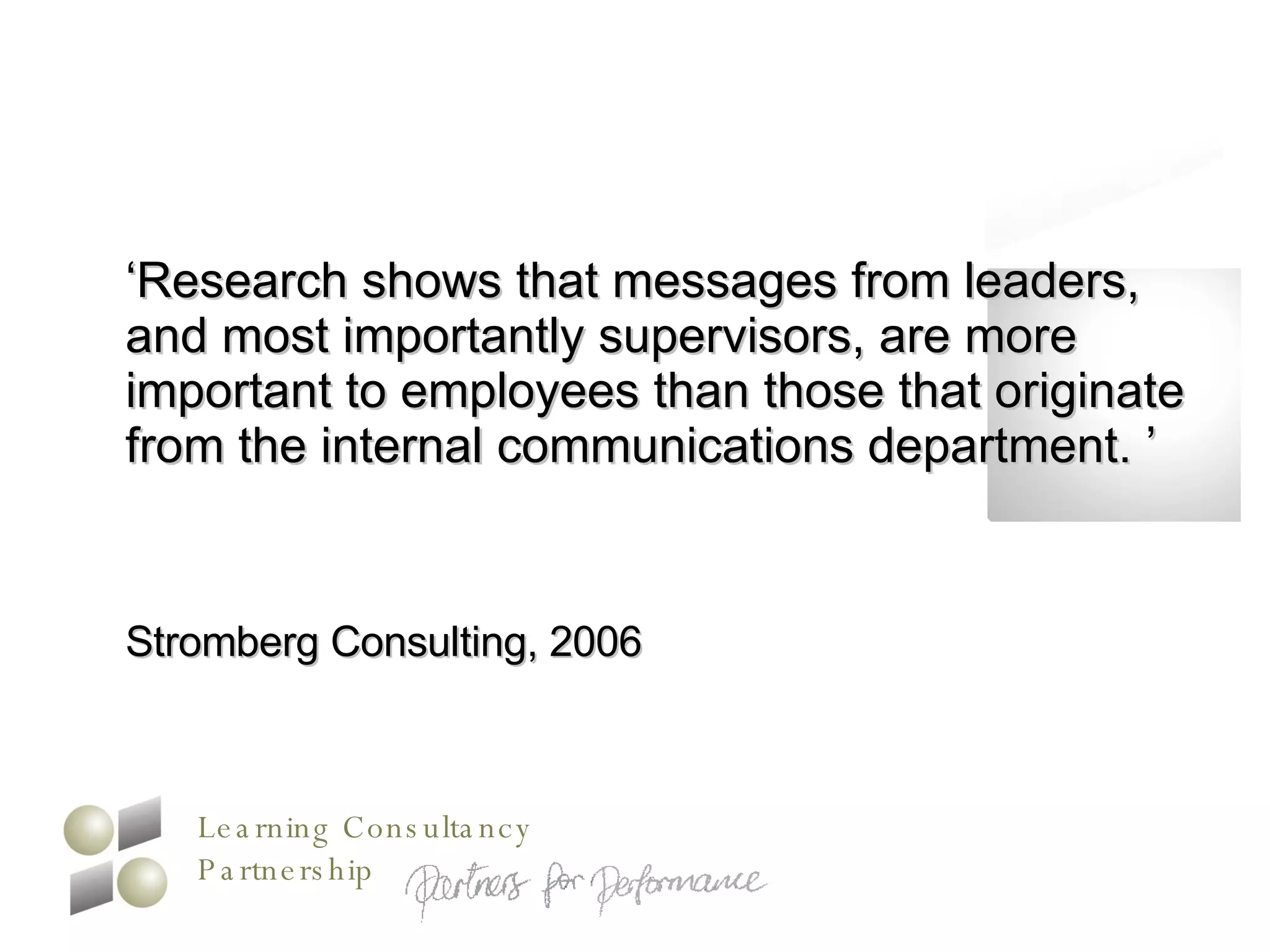 ‘ Research shows that messages from leaders, and most importantly supervisors, are more important to employees than those that originate from the internal communications department. ’ Stromberg Consulting, 2006 