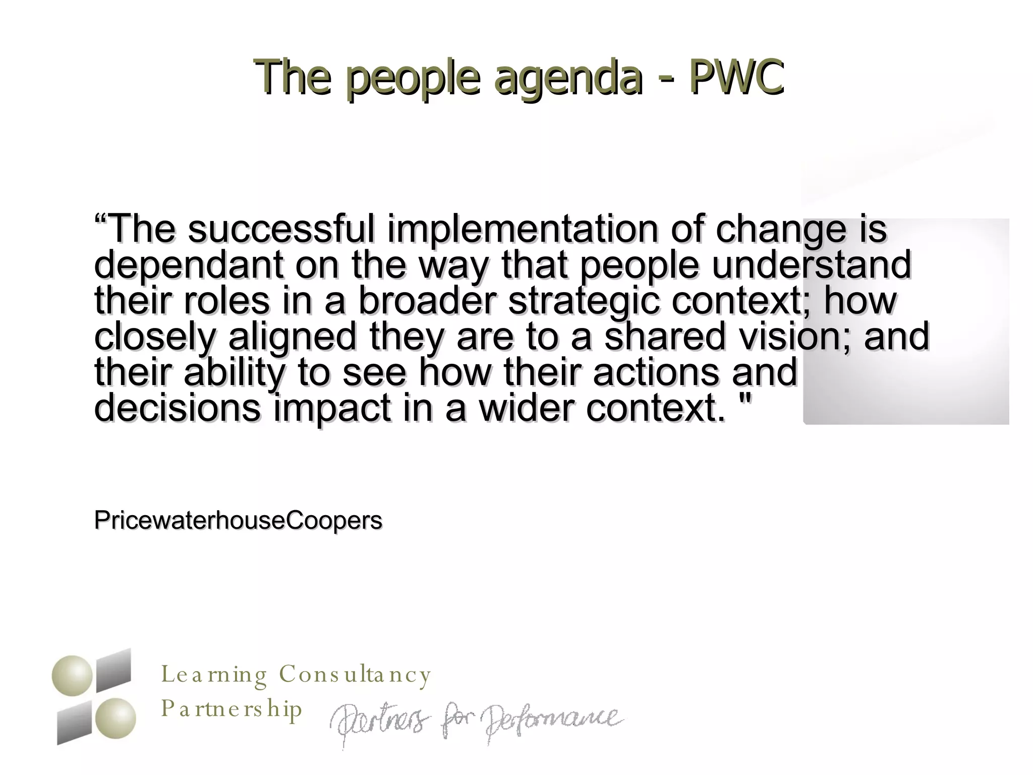 The people agenda - PWC “ The successful implementation of change is dependant on the way that people understand their roles in a broader strategic context; how closely aligned they are to a shared vision; and their ability to see how their actions and decisions impact in a wider context. "  PricewaterhouseCoopers 