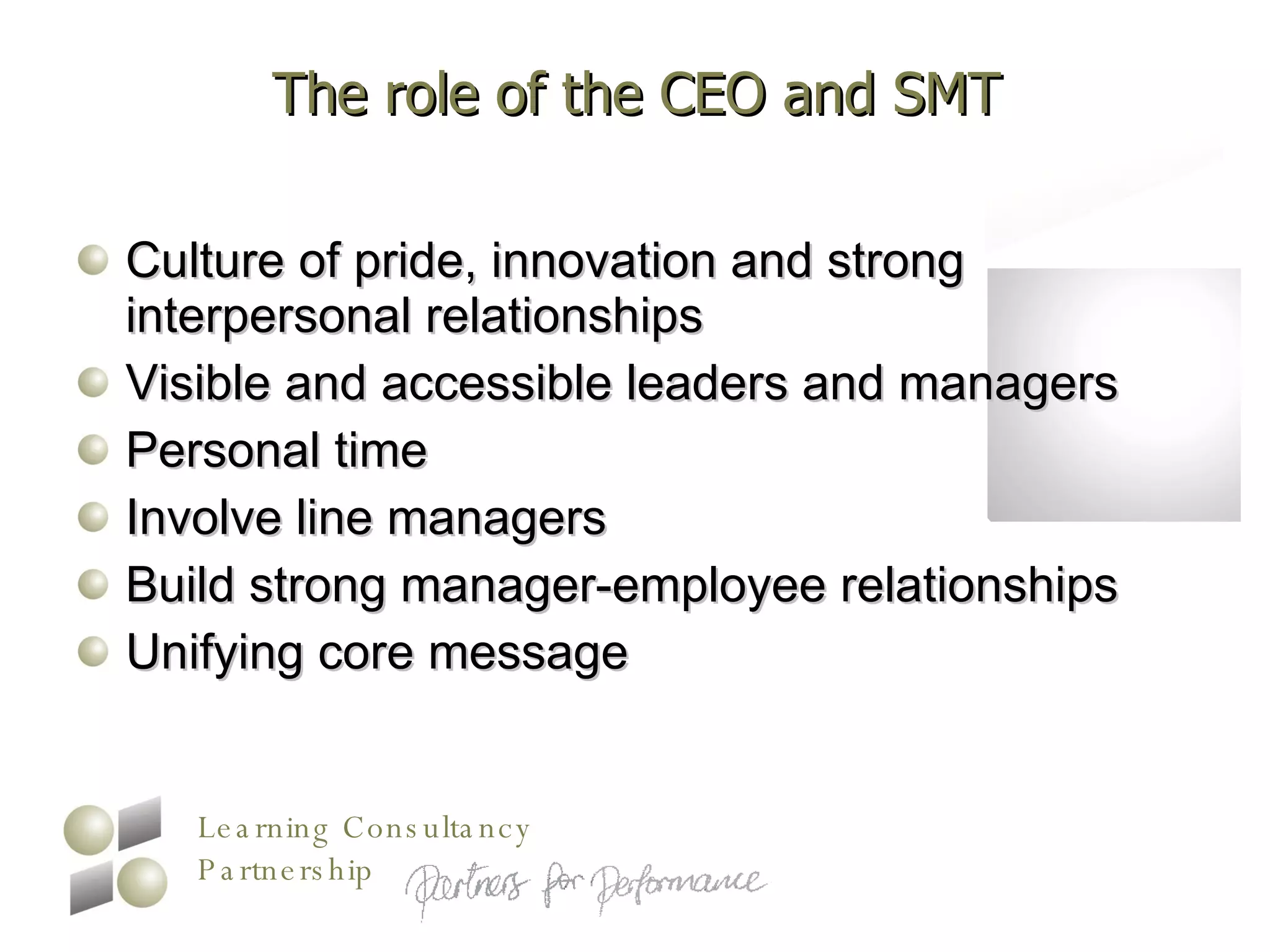 The role of the CEO and SMT Culture of pride, innovation and strong interpersonal relationships Visible and accessible leaders and managers Personal time Involve line managers Build strong manager-employee relationships Unifying core message 