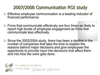 2007/2008 Communication ROI study Effective employee communication is a leading indicator of financial performance  Firms that communicate effectively are four times as likely to report high levels of employee engagement as firms that communicate less effectively  Since the 2003/2004 study, there has been a decline in the number of companies that take the time to explain the reasons behind major decisions and give employees the opportunity to provide input into decisions that affect them and into how the work gets done.  