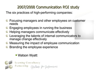 2007/2008 Communication ROI study The six practices of high-performing companies: Focusing managers and other employees on customer needs  Engaging employees in running the business  Helping managers communicate effectively  Leveraging the talents of internal communicators to manage change effectively  Measuring the impact of employee communication  Branding the employee experience  Watson Wyatt 