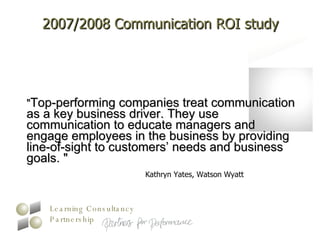2007/2008 Communication ROI study " Top-performing companies treat communication as a key business driver. They use communication to educate managers and engage employees in the business by providing line-of-sight to customers’ needs and business goals. "  Kathryn Yates, Watson Wyatt  