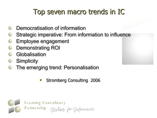 Top seven macro trends in IC Democratisation of information  Strategic imperative: From information to influence  Employee engagement  Demonstrating ROI  Globalisation  Simplicity  The emerging trend: Personalisation Stromberg Consulting  2006 