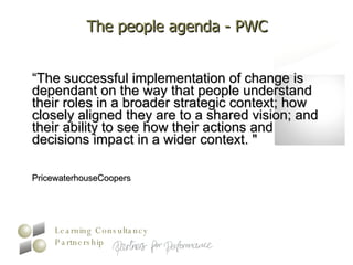 The people agenda - PWC “ The successful implementation of change is dependant on the way that people understand their roles in a broader strategic context; how closely aligned they are to a shared vision; and their ability to see how their actions and decisions impact in a wider context. "  PricewaterhouseCoopers 