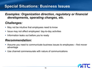 Special Situations: Business Issues Examples: Organization direction, regulatory or financial developments, operating changes, etc. Challenges: May not be intuitive that employees need to know Issue may not affect employees’ day-to-day activities Information leaks out before you’re ready Recommendation: Assume you need to communicate business issues to employees – first mover advantage Use channel commensurate with nature of communications 