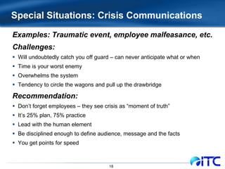 Special Situations: Crisis Communications Examples: Traumatic event, employee malfeasance, etc. Challenges: Will undoubtedly catch you off guard – can never anticipate what or when Time is your worst enemy Overwhelms the system Tendency to circle the wagons and pull up the drawbridge Recommendation: Don’t forget employees – they see crisis as “moment of truth” It’s 25% plan, 75% practice Lead with the human element Be disciplined enough to define audience, message and the facts You get points for speed 