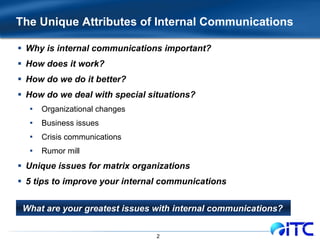 The Unique Attributes of Internal Communications  Why is internal communications important? How does it work? How do we do it better? How do we deal with special situations? Organizational changes Business issues Crisis communications Rumor mill Unique issues for matrix organizations 5 tips to improve your internal communications What are your greatest issues with internal communications?   
