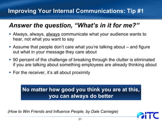 Improving Your Internal Communications: Tip #1 Answer the question, “What’s in it for me?” Always, always,  always  communicate what your audience wants to hear, not what you want to say Assume that people don’t care what you’re talking about – and figure out what in your message they care about 90 percent of the challenge of breaking through the clutter is eliminated if you are talking about something employees are already thinking about For the receiver, it’s all about proximity No matter how good you think you are at this, you can always do better (How to Win Friends and Influence People, by Dale Carnegie) 