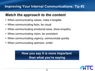 Improving Your Internal Communications: Tip #2 Match the approach to the content When communicating values, make it tangible When communicating facts, be visual When communicating emotional news, show empathy When communicating vision, be consistent When communicating urgency, communicate quickly When communicating optimism, smile! How you say it is more important  than what you’re saying 
