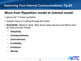 Improving Your Internal Communications: Tip #5 Move from Repetition model to Interest model Ignore the “7 times” guideline Instead, focus on cutting through the clutter SUCCESS   (“Made to Stick: Why Some Ideas Survive and Others Die,” by Chip and Dan Heath) Simplicity Unexpectedness Concreteness Credibility Emotions Stories 