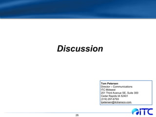Discussion Tom Petersen Director – Communications ITC Midwest 201 Third Avenue SE, Suite 300 Cedar Rapids IA 52401 (319) 297-6793 tpetersen@itctransco.com  