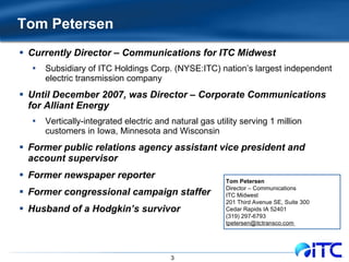 Tom Petersen  Currently Director – Communications for ITC Midwest Subsidiary of ITC Holdings Corp. (NYSE:ITC) nation’s largest independent electric transmission company Until December 2007, was Director – Corporate Communications for Alliant Energy Vertically-integrated electric and natural gas utility serving 1 million customers in Iowa, Minnesota and Wisconsin Former public relations agency assistant vice president and account supervisor Former newspaper reporter Former congressional campaign staffer Husband of a Hodgkin’s survivor Tom Petersen Director – Communications ITC Midwest 201 Third Avenue SE, Suite 300 Cedar Rapids IA 52401 (319) 297-6793 tpetersen@itctransco.com  