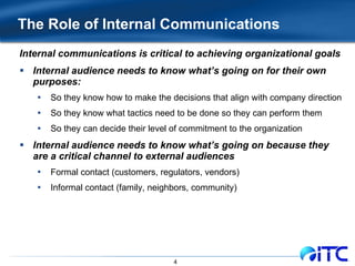The Role of Internal Communications Internal communications is critical to achieving organizational goals Internal audience needs to know what’s going on for their own purposes: So they know how to make the decisions that align with company direction So they know what tactics need to be done so they can perform them So they can decide their level of commitment to the organization Internal audience needs to know what’s going on because they are a critical channel to external audiences Formal contact (customers, regulators, vendors) Informal contact (family, neighbors, community) 