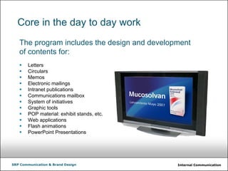 Internal CommunicationSRP Communication & Brand Design
Core in the day to day work
The program includes the design and development
of contents for:
Letters
Circulars
Memos
Electronic mailings
Intranet publications
Communications mailbox
System of initiatives
Graphic tools
POP material: exhibit stands, etc.
Web applications
Flash animations
PowerPoint Presentations
 