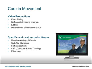 Internal CommunicationSRP Communication & Brand Design
Core in Movement
Video Productions
• Event filming
• Self-assisted training program
• Editing
• Development of interactive DVDs
Specific and customized software
• Massive sending of E-mails
• Web File Managers
• Self-assessment
• CBT (Computer Based Training)
• E-learning
 