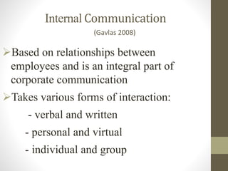 Internal Communication
Based on relationships between
employees and is an integral part of
corporate communication
Takes various forms of interaction:
- verbal and written
- personal and virtual
- individual and group
(Gavlas 2008)
 