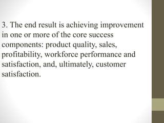 3. The end result is achieving improvement
in one or more of the core success
components: product quality, sales,
profitability, workforce performance and
satisfaction, and, ultimately, customer
satisfaction.
 
