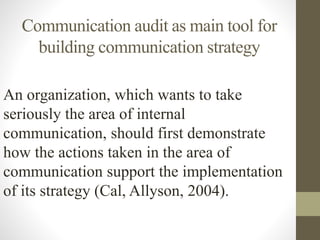 Communication audit as main tool for
building communication strategy
An organization, which wants to take
seriously the area of internal
communication, should first demonstrate
how the actions taken in the area of
communication support the implementation
of its strategy (Cal, Allyson, 2004).
 