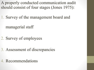 A properly conducted communication audit
should consist of four stages (Jones 1975):
1. Survey of the management board and
managerial staff
2. Survey of employees
3. Assessment of discrepancies
4. Recommendations
 