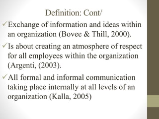 Definition: Cont/
Exchange of information and ideas within
an organization (Bovee & Thill, 2000).
Is about creating an atmosphere of respect
for all employees within the organization
(Argenti, (2003).
All formal and informal communication
taking place internally at all levels of an
organization (Kalla, 2005)
 