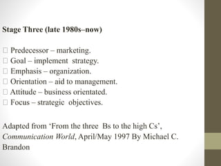 Stage Three (late 1980s–now)
Predecessor – marketing.
Goal – implement strategy.
Emphasis – organization.
Orientation – aid to management.
Attitude – business orientated.
Focus – strategic objectives.
Adapted from ‘From the three Bs to the high Cs’,
Communication World, April/May 1997 By Michael C.
Brandon
 