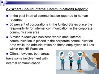 2.2 Where Should Internal Communications Report?
 In the past internal communication reported to human
resource
 80 percent of corporations in the United States place the
responsibility for internal communication in the corporate
communication area.
 Similar to Malaysia business where most internal
communication is placed in the corporate communication
area while the administration on these employees still lies
within the HR Function
 Often, however, both areas
have some involvement with
internal communication.
 