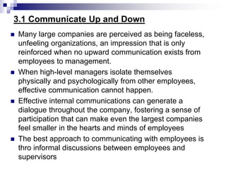 3.1 Communicate Up and Down
 Many large companies are perceived as being faceless,
unfeeling organizations, an impression that is only
reinforced when no upward communication exists from
employees to management.
 When high-level managers isolate themselves
physically and psychologically from other employees,
effective communication cannot happen.
 Effective internal communications can generate a
dialogue throughout the company, fostering a sense of
participation that can make even the largest companies
feel smaller in the hearts and minds of employees
 The best approach to communicating with employees is
thro informal discussions between employees and
supervisors
 