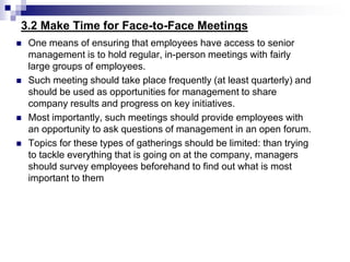 3.2 Make Time for Face-to-Face Meetings
 One means of ensuring that employees have access to senior
management is to hold regular, in-person meetings with fairly
large groups of employees.
 Such meeting should take place frequently (at least quarterly) and
should be used as opportunities for management to share
company results and progress on key initiatives.
 Most importantly, such meetings should provide employees with
an opportunity to ask questions of management in an open forum.
 Topics for these types of gatherings should be limited: than trying
to tackle everything that is going on at the company, managers
should survey employees beforehand to find out what is most
important to them
 