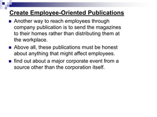 Create Employee-Oriented Publications
 Another way to reach employees through
company publication is to send the magazines
to their homes rather than distributing them at
the workplace.
 Above all, these publications must be honest
about anything that might affect employees.
 find out about a major corporate event from a
source other than the corporation itself.
 