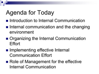 Agenda for Today
 Introduction to Internal Communication
 Internal communication and the changing
environment
 Organizing the Internal Communication
Effort
 Implementing effective Internal
Communication Effort
 Role of Management for the effective
Internal Communication
 