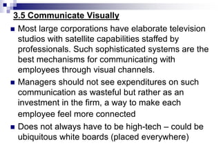 3.5 Communicate Visually
 Most large corporations have elaborate television
studios with satellite capabilities staffed by
professionals. Such sophisticated systems are the
best mechanisms for communicating with
employees through visual channels.
 Managers should not see expenditures on such
communication as wasteful but rather as an
investment in the firm, a way to make each
employee feel more connected
 Does not always have to be high-tech – could be
ubiquitous white boards (placed everywhere)
 