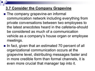 3.7 Consider the Company Grapevine
 The company grapevine-an informal
communication network including everything from
private conversations between two employees to
the latest anecdotes heard in the cafeteria-should
be considered as much of a communication
vehicle as a company’s house organ or employee
meetings.
 In fact, given that an estimated 70 percent of all
organizational communication occurs at the
grapevine level, distributing messages faster and
in more credible form than formal channels, it is
even more crucial that manager tap into it.
 