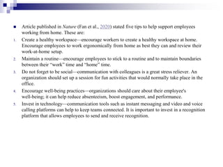  Article published in Nature (Fan et al., 2020) stated five tips to help support employees
working from home. These are:
1. Create a healthy workspace—encourage workers to create a healthy workspace at home.
Encourage employees to work ergonomically from home as best they can and review their
work‐at‐home setup.
2. Maintain a routine—encourage employees to stick to a routine and to maintain boundaries
between their “work” time and “home” time.
3. Do not forget to be social—communication with colleagues is a great stress reliever. An
organization should set up a session for fun activities that would normally take place in the
office.
4. Encourage well‐being practices—organizations should care about their employee's
well‐being; it can help reduce absenteeism, boost engagement, and performance.
5. Invest in technology—communication tools such as instant messaging and video and voice
calling platforms can help to keep teams connected. It is important to invest in a recognition
platform that allows employees to send and receive recognition.
 
