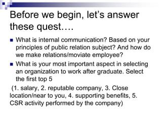 Before we begin, let’s answer
these quest….
 What is internal communication? Based on your
principles of public relation subject? And how do
we make relations/moviate employee?
 What is your most important aspect in selecting
an organization to work after graduate. Select
the first top 5
(1. salary, 2. reputable company, 3. Close
location/near to you, 4. supporting benefits, 5.
CSR activity performed by the company)
 