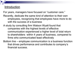 Introduction
For years, managers have focused on “customer care.”
Recently, dedicate the same kind of attention to their own
employees, recognizing that employees have more to do
with the success of a business
A study by consulting firm Watson Wyatt found that
companies with the highest levels of effective
communication experienced a higher level of total return
to shareholders within 4 years of business, compared to
firms who communicated least effectively
Bottom line – employee communication is a business function
that drives performance and contributes to company’s
financial success.
 