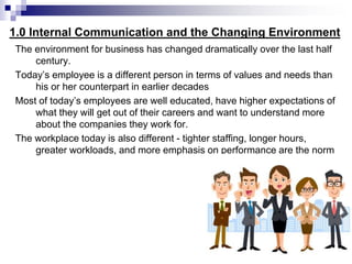 1.0 Internal Communication and the Changing Environment
The environment for business has changed dramatically over the last half
century.
Today’s employee is a different person in terms of values and needs than
his or her counterpart in earlier decades
Most of today’s employees are well educated, have higher expectations of
what they will get out of their careers and want to understand more
about the companies they work for.
The workplace today is also different - tighter staffing, longer hours,
greater workloads, and more emphasis on performance are the norm
 