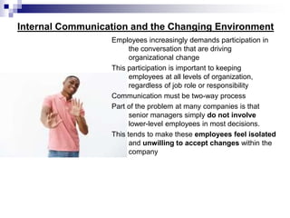 Internal Communication and the Changing Environment
Employees increasingly demands participation in
the conversation that are driving
organizational change
This participation is important to keeping
employees at all levels of organization,
regardless of job role or responsibility
Communication must be two-way process
Part of the problem at many companies is that
senior managers simply do not involve
lower-level employees in most decisions.
This tends to make these employees feel isolated
and unwilling to accept changes within the
company
 